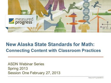 Measured Progress ©2012 New Alaska State Standards for Math: Connecting Content with Classroom Practices ASDN Webinar Series Spring 2013 Session One February.