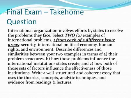Final Exam – Takehome Question International organization involves efforts by states to resolve the problems they face. Select TWO (2) examples of international.