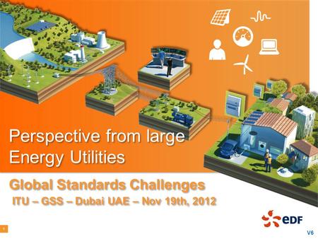 Perspective from large Energy Utilities Global Standards Challenges ITU – GSS – Dubai UAE – Nov 19th, 2012 1 V6.