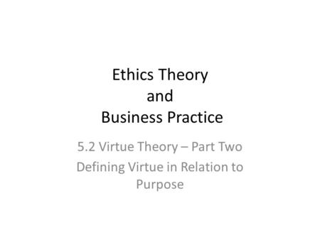 Ethics Theory and Business Practice 5.2 Virtue Theory – Part Two Defining Virtue in Relation to Purpose.