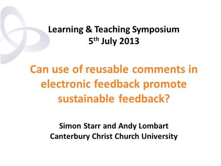 Learning & Teaching Symposium 5 th July 2013 Can use of reusable comments in electronic feedback promote sustainable feedback? Simon Starr and Andy Lombart.