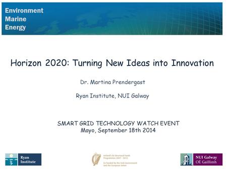 Environment Marine Energy Horizon 2020: Turning New Ideas into Innovation Dr. Martina Prendergast Ryan Institute, NUI Galway SMART GRID TECHNOLOGY WATCH.