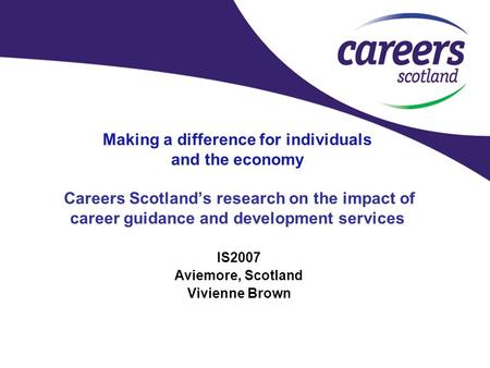 Making a difference for individuals and the economy Careers Scotland’s research on the impact of career guidance and development services IS2007 Aviemore,