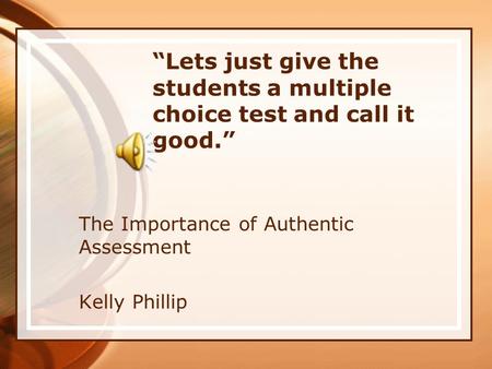 “Lets just give the students a multiple choice test and call it good.” The Importance of Authentic Assessment Kelly Phillip.