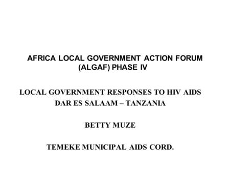 AFRICA LOCAL GOVERNMENT ACTION FORUM (ALGAF) PHASE IV LOCAL GOVERNMENT RESPONSES TO HIV AIDS DAR ES SALAAM – TANZANIA BETTY MUZE TEMEKE MUNICIPAL AIDS.