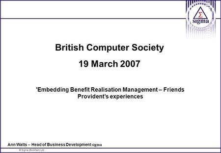 © Sigma (Bookham) Ltd British Computer Society 19 March 2007 'Embedding Benefit Realisation Management – Friends Provident’s experiences Ann Watts – Head.