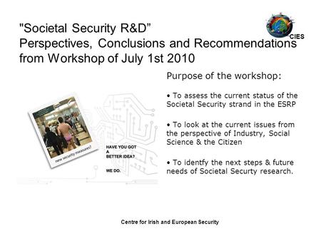 Centre for Irish and European Security Societal Security R&D” Perspectives, Conclusions and Recommendations from Workshop of July 1st 2010 Purpose of.