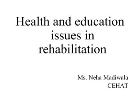 Health and education issues in rehabilitation Ms. Neha Madiwala CEHAT.