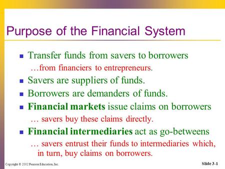 Copyright © 2002 Pearson Education, Inc. Slide 3-1 Purpose of the Financial System Transfer funds from savers to borrowers …from financiers to entrepreneurs.