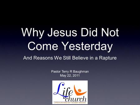 Why Jesus Did Not Come Yesterday And Reasons We Still Believe in a Rapture Pastor Terry R Baughman May 22, 2011.