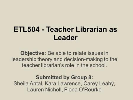 ETL504 - Teacher Librarian as Leader Objective: Be able to relate issues in leadership theory and decision-making to the teacher librarian's role in the.