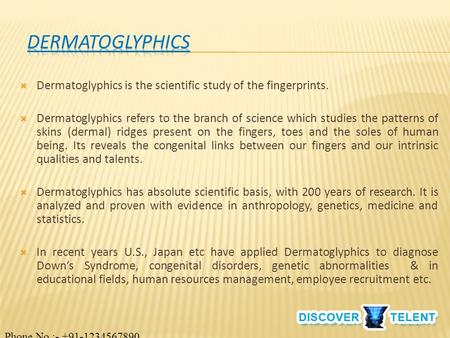  Dermatoglyphics is the scientific study of the fingerprints.  Dermatoglyphics refers to the branch of science which studies the patterns of skins (dermal)