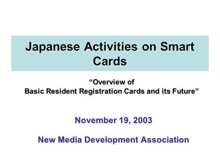 November 19, 2003 New Media Development Association “Overview of Basic Resident Registration Cards and its Future” Japanese Activities on Smart Cards.