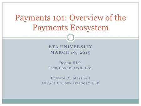 ETA UNIVERSITY MARCH 19, 2015 Deana Rich R ICH C ONSULTING, I NC. Edward A. Marshall A RNALL G OLDEN G REGORY LLP Payments 101: Overview of the Payments.