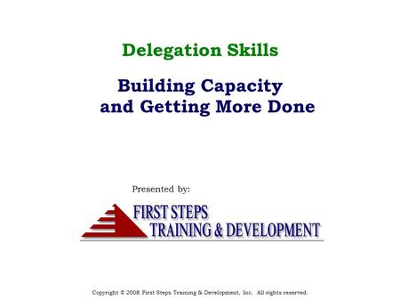 Copyright © 2008 First Steps Training & Development, Inc. All rights reserved. Delegation Skills Building Capacity and Getting More Done Presented by:
