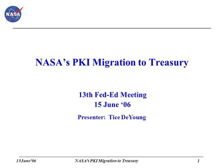 15June’061 NASA’s PKI Migration to Treasury 13th Fed-Ed Meeting 15 June ‘06 Presenter: Tice DeYoung.