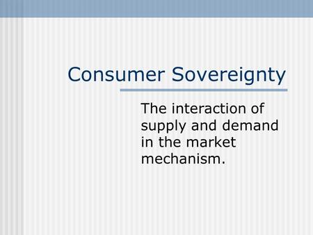 Consumer Sovereignty The interaction of supply and demand in the market mechanism.