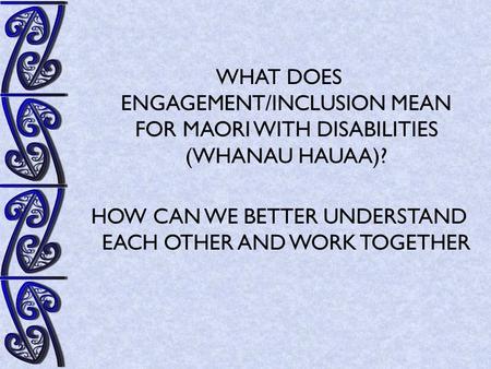 WHAT DOES ENGAGEMENT/INCLUSION MEAN FOR MAORI WITH DISABILITIES (WHANAU HAUAA)? HOW CAN WE BETTER UNDERSTAND EACH OTHER AND WORK TOGETHER.
