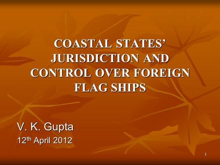 1 COASTAL STATES’ JURISDICTION AND CONTROL OVER FOREIGN FLAG SHIPS V. K. Gupta 12 th April 2012.