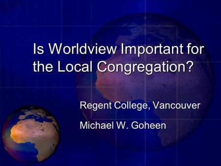 Is Worldview Important for the Local Congregation? Regent College, Vancouver Michael W. Goheen.
