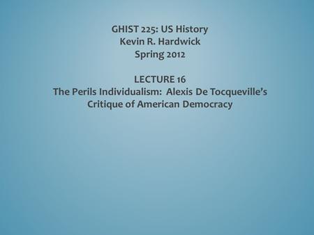 GHIST 225: US History Kevin R. Hardwick Spring 2012 LECTURE 16 The Perils Individualism: Alexis De Tocqueville’s Critique of American Democracy.