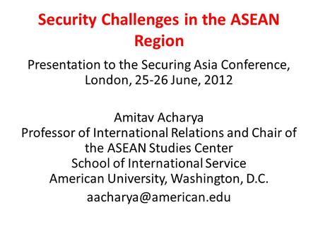 Security Challenges in the ASEAN Region Presentation to the Securing Asia Conference, London, 25-26 June, 2012 Amitav Acharya Professor of International.