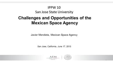 1 Challenges and Opportunities of the Mexican Space Agency Javier Mendieta, Mexican Space Agency San Jose, California, June 17, 2013 IPPW 10 San Jose State.