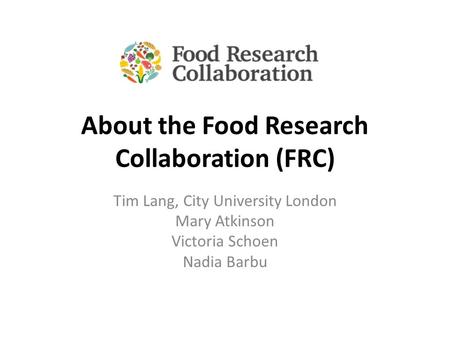 About the Food Research Collaboration (FRC) Tim Lang, City University London Mary Atkinson Victoria Schoen Nadia Barbu.