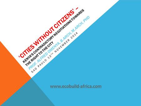 ‘CITIES WITHOUT CITIZENS’ – KENYA’S CONTRADICTORY NEGOTIATIONS TOWARDS THE RIGHT TO THE CITY PROF. ALFRED OMENYA, B.ARCH, M.ARCH, PHD SAO PAULO 12 TH NOVEMBER.