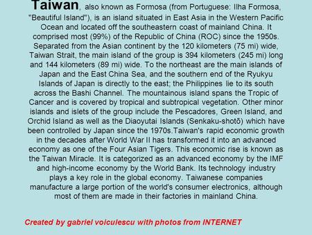 Taiwan, also known as Formosa (from Portuguese: Ilha Formosa, Beautiful Island), is an island situated in East Asia in the Western Pacific Ocean and.