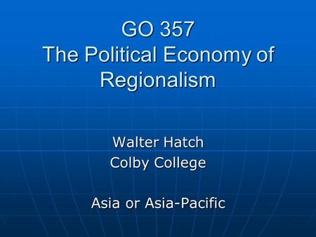 GO 357 The Political Economy of Regionalism Walter Hatch Colby College Asia or Asia-Pacific.