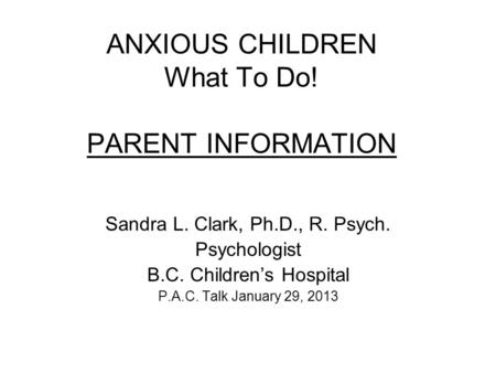ANXIOUS CHILDREN What To Do! PARENT INFORMATION Sandra L. Clark, Ph.D., R. Psych. Psychologist B.C. Children’s Hospital P.A.C. Talk January 29, 2013.