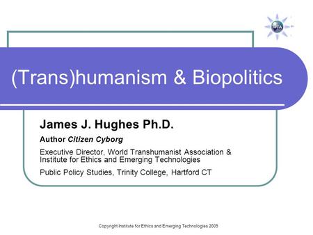 Copyright Institute for Ethics and Emerging Technologies 2005 (Trans)humanism & Biopolitics James J. Hughes Ph.D. Author Citizen Cyborg Executive Director,