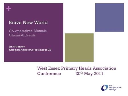 + West Essex Primary Heads Association Conference 20 th May 2011 Brave New World Co-operatives, Mutuals, Chains & Events Jon O’Connor Associate Adviser.