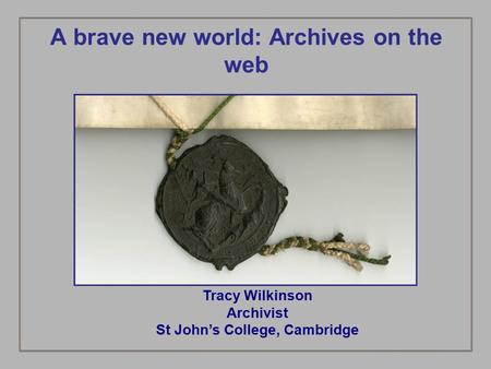 A brave new world: Archives on the web Tracy Wilkinson Archivist St John’s College, Cambridge.