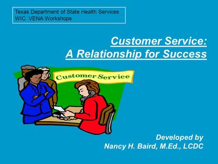 Customer Service: A Relationship for Success Developed by Nancy H. Baird, M.Ed., LCDC Texas Department of State Health Services WIC VENA Workshops.