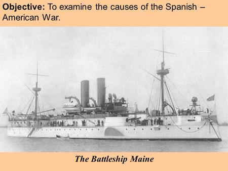 Objective: To examine the causes of the Spanish – American War. The Battleship Maine.