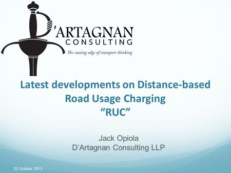 22 October 2013 Latest developments on Distance-based Road Usage Charging “RUC” Jack Opiola D’Artagnan Consulting LLP.