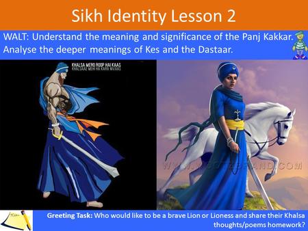 Sikh Identity Lesson 2 WALT: Understand the meaning and significance of the Panj Kakkar. Analyse the deeper meanings of Kes and the Dastaar. Greeting Task: