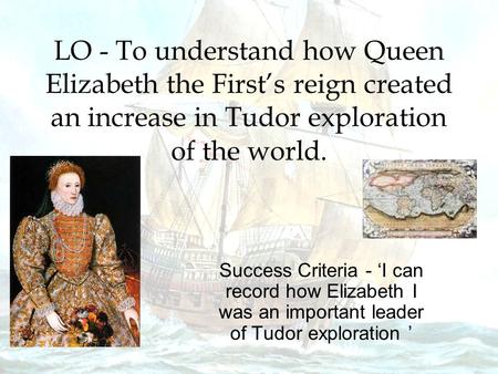 LO - To understand how Queen Elizabeth the First’s reign created an increase in Tudor exploration of the world. Success Criteria - ‘I can record how Elizabeth.