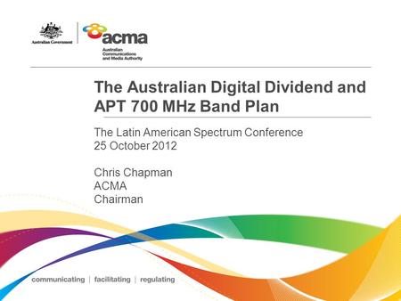 The Australian Digital Dividend and APT 700 MHz Band Plan The Latin American Spectrum Conference 25 October 2012 Chris Chapman ACMA Chairman.