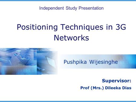 Positioning Techniques in 3G Networks Pushpika Wijesinghe Independent Study Presentation Supervisor: Prof (Mrs.) Dileeka Dias.