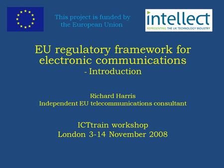 EU regulatory framework for electronic communications - Introduction Richard Harris Independent EU telecommunications consultant ICTtrain workshop London.