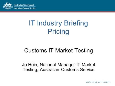 IT Industry Briefing Pricing Customs IT Market Testing Jo Hein, National Manager IT Market Testing, Australian Customs Service.