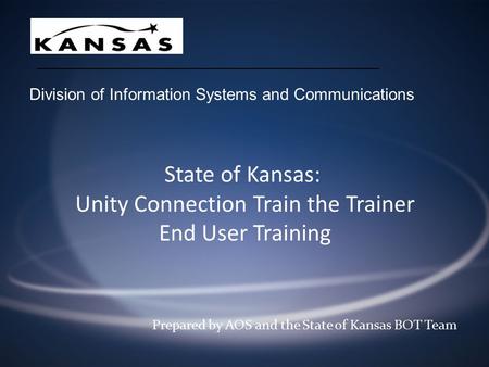State of Kansas: Unity Connection Train the Trainer End User Training Prepared by AOS and the State of Kansas BOT Team Division of Information Systems.