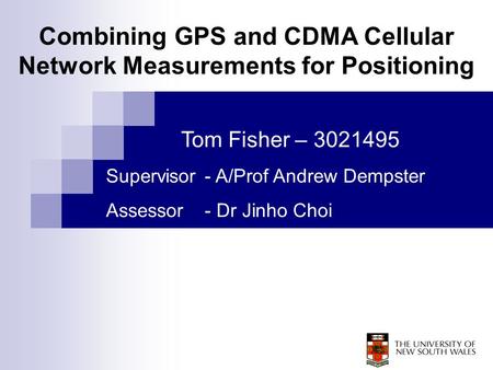 Tom Fisher – 3021495 Supervisor - A/Prof Andrew Dempster Assessor - Dr Jinho Choi Combining GPS and CDMA Cellular Network Measurements for Positioning.