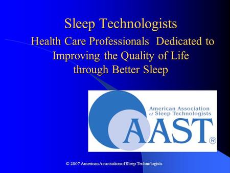 © 2007 American Association of Sleep Technologists Sleep Technologists Health Care Professionals Dedicated to Improving the Quality of Life through Better.