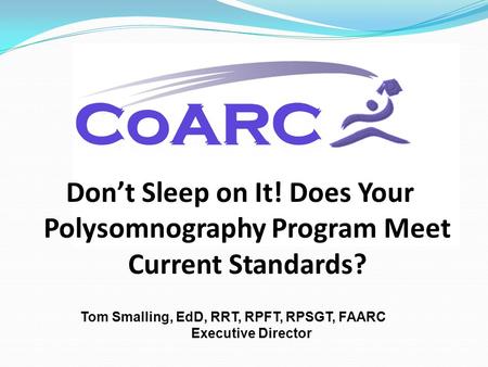 Don’t Sleep on It! Does Your Polysomnography Program Meet Current Standards? Tom Smalling, EdD, RRT, RPFT, RPSGT, FAARC Executive Director.