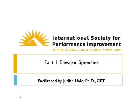 1 Part 1: Elevator Speeches Facilitated by Judith Hale, Ph.D., CPT.