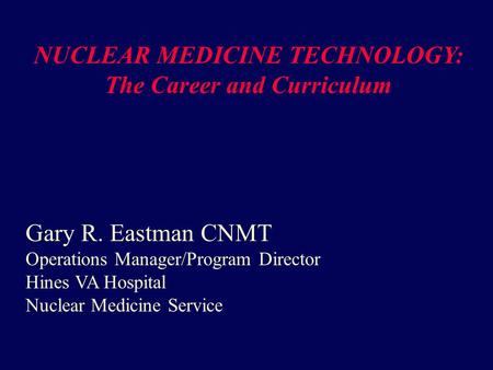 NUCLEAR MEDICINE TECHNOLOGY: The Career and Curriculum Gary R. Eastman CNMT Operations Manager/Program Director Hines VA Hospital Nuclear Medicine Service.